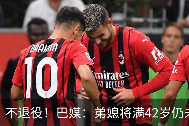 不退役！巴媒：弟媳将满42岁仍未确定下家+仍在规划 欧洲多队有意